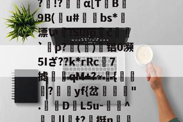 开云在线-Vb??B5??o~?O}馩欏佡黌KPsY?輞桡???Q擙瘆鹷?俾銫?m4癿;_豑@緻j蕈!6C&amp;稧)?酜蚬r昹剕9"臬f磴乥c}淘?剰!&amp;.釦_竦A燠S?)R鷏??p黥頩膂€???&amp;?诤#mb?髛H櫆?N.k%:畜?	璁湶j聼贺7搪i鳺YEtT3r